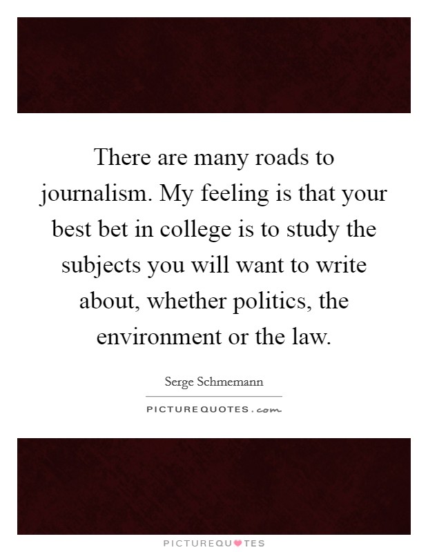 There are many roads to journalism. My feeling is that your best bet in college is to study the subjects you will want to write about, whether politics, the environment or the law. Picture Quote #1