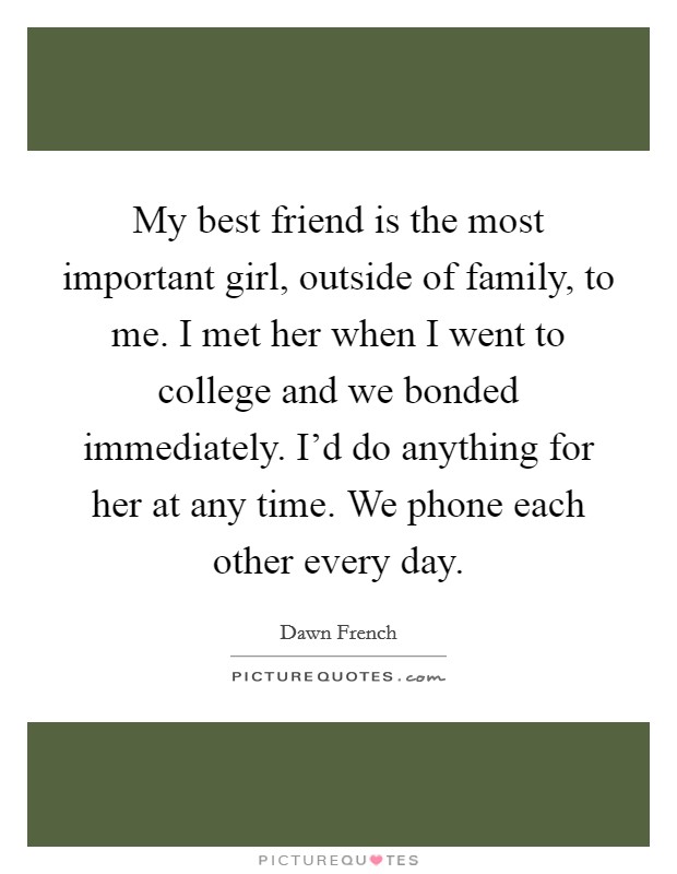 My best friend is the most important girl, outside of family, to me. I met her when I went to college and we bonded immediately. I'd do anything for her at any time. We phone each other every day. Picture Quote #1