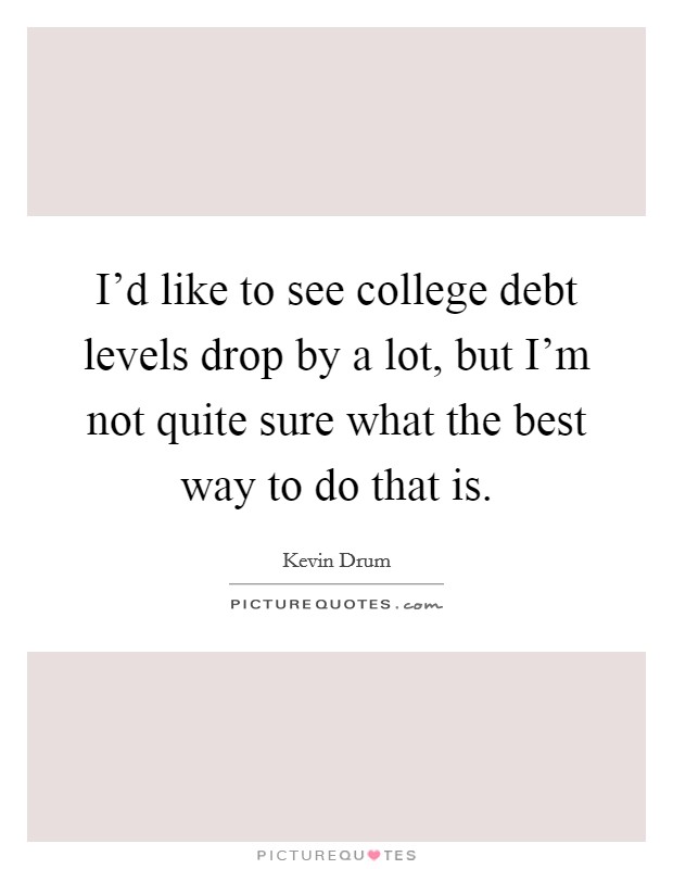 I'd like to see college debt levels drop by a lot, but I'm not quite sure what the best way to do that is. Picture Quote #1