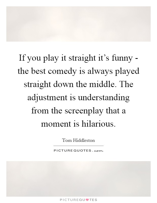 If you play it straight it's funny - the best comedy is always played straight down the middle. The adjustment is understanding from the screenplay that a moment is hilarious. Picture Quote #1