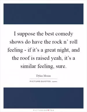I suppose the best comedy shows do have the rock n’ roll feeling - if it’s a great night, and the roof is raised yeah, it’s a similar feeling, sure Picture Quote #1