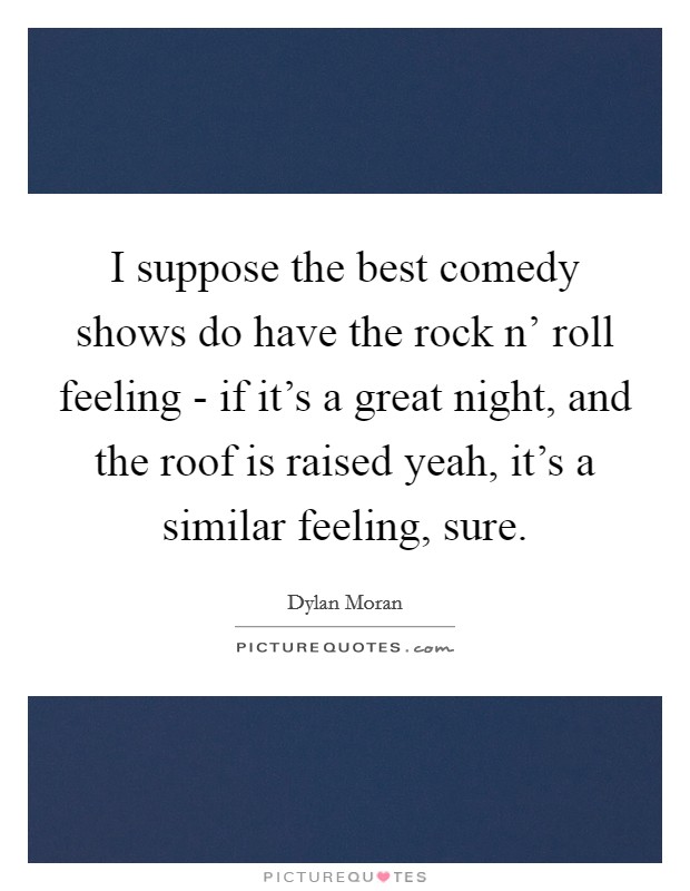 I suppose the best comedy shows do have the rock n' roll feeling - if it's a great night, and the roof is raised yeah, it's a similar feeling, sure. Picture Quote #1