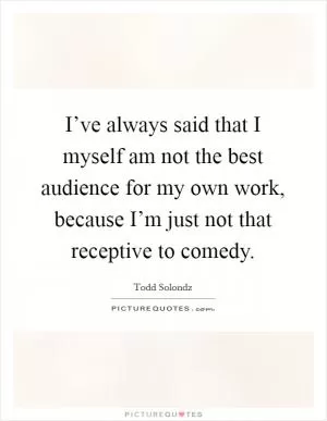 I’ve always said that I myself am not the best audience for my own work, because I’m just not that receptive to comedy Picture Quote #1