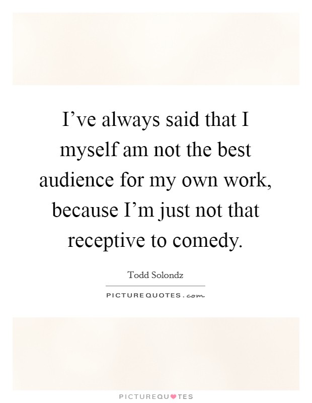 I've always said that I myself am not the best audience for my own work, because I'm just not that receptive to comedy. Picture Quote #1