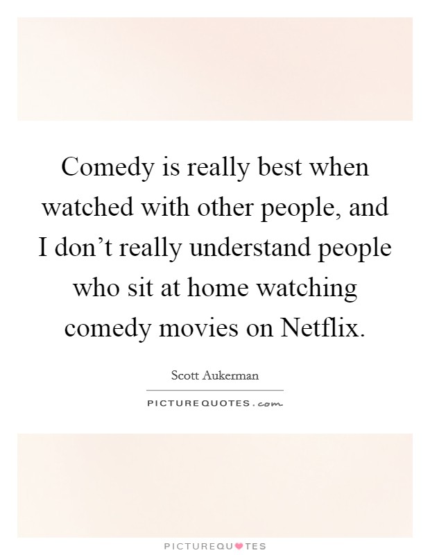 Comedy is really best when watched with other people, and I don't really understand people who sit at home watching comedy movies on Netflix. Picture Quote #1