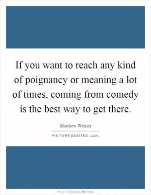 If you want to reach any kind of poignancy or meaning a lot of times, coming from comedy is the best way to get there Picture Quote #1