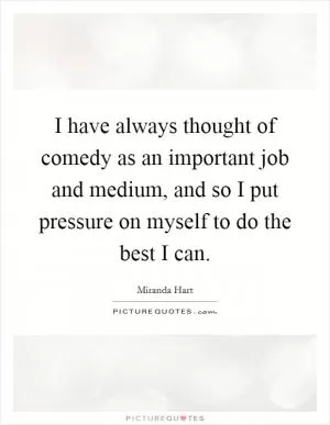 I have always thought of comedy as an important job and medium, and so I put pressure on myself to do the best I can Picture Quote #1