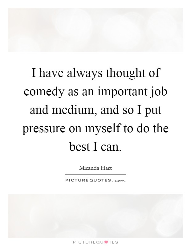 I have always thought of comedy as an important job and medium, and so I put pressure on myself to do the best I can. Picture Quote #1