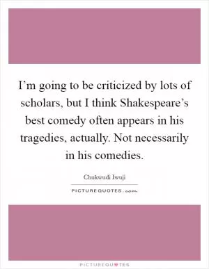 I’m going to be criticized by lots of scholars, but I think Shakespeare’s best comedy often appears in his tragedies, actually. Not necessarily in his comedies Picture Quote #1