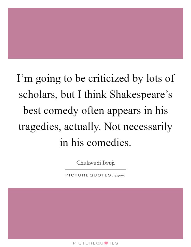 I'm going to be criticized by lots of scholars, but I think Shakespeare's best comedy often appears in his tragedies, actually. Not necessarily in his comedies. Picture Quote #1