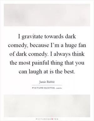 I gravitate towards dark comedy, because I’m a huge fan of dark comedy. I always think the most painful thing that you can laugh at is the best Picture Quote #1