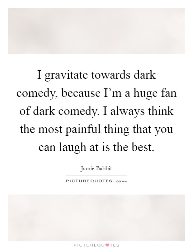 I gravitate towards dark comedy, because I'm a huge fan of dark comedy. I always think the most painful thing that you can laugh at is the best. Picture Quote #1