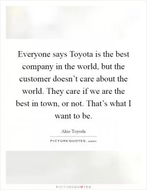 Everyone says Toyota is the best company in the world, but the customer doesn’t care about the world. They care if we are the best in town, or not. That’s what I want to be Picture Quote #1