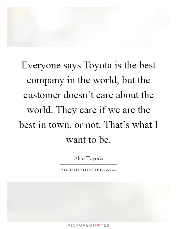 Everyone says Toyota is the best company in the world, but the customer doesn't care about the world. They care if we are the best in town, or not. That's what I want to be. Picture Quote #1
