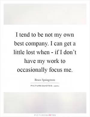 I tend to be not my own best company. I can get a little lost when - if I don’t have my work to occasionally focus me Picture Quote #1