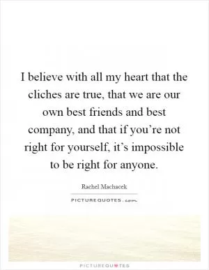 I believe with all my heart that the cliches are true, that we are our own best friends and best company, and that if you’re not right for yourself, it’s impossible to be right for anyone Picture Quote #1