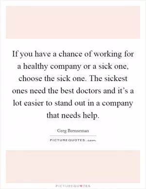 If you have a chance of working for a healthy company or a sick one, choose the sick one. The sickest ones need the best doctors and it’s a lot easier to stand out in a company that needs help Picture Quote #1