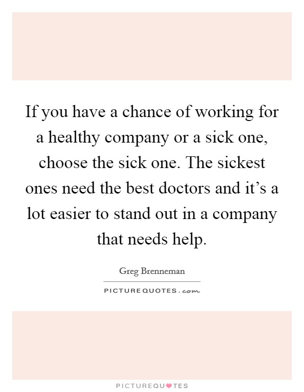 If you have a chance of working for a healthy company or a sick one, choose the sick one. The sickest ones need the best doctors and it's a lot easier to stand out in a company that needs help. Picture Quote #1