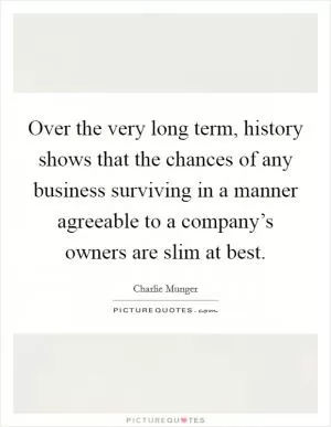 Over the very long term, history shows that the chances of any business surviving in a manner agreeable to a company’s owners are slim at best Picture Quote #1