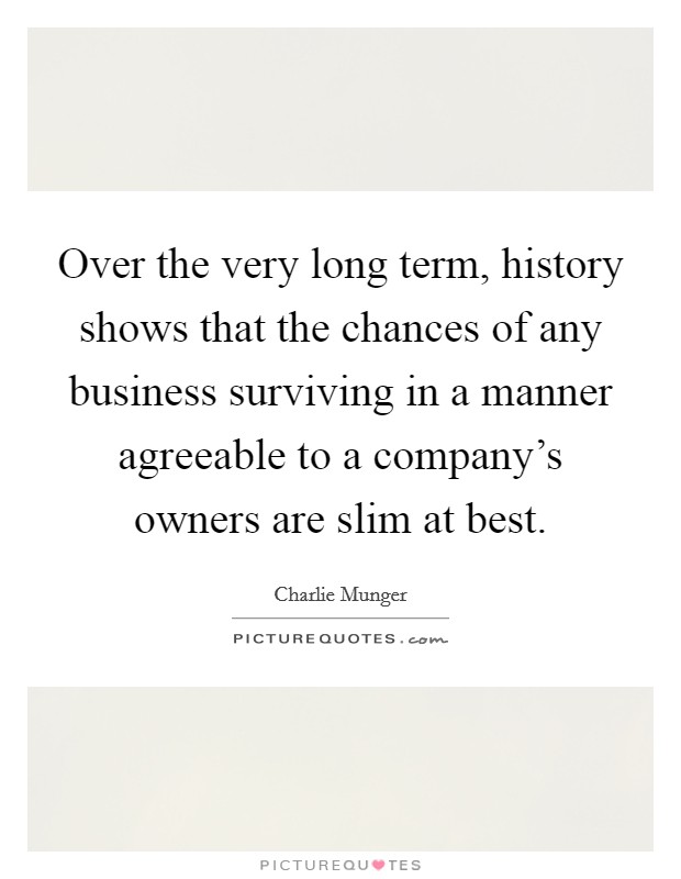 Over the very long term, history shows that the chances of any business surviving in a manner agreeable to a company's owners are slim at best. Picture Quote #1
