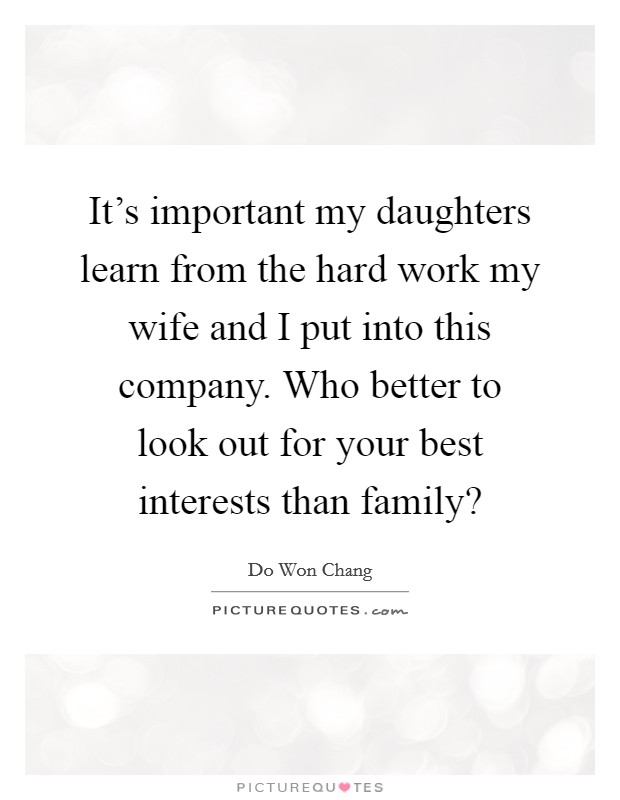 It's important my daughters learn from the hard work my wife and I put into this company. Who better to look out for your best interests than family? Picture Quote #1