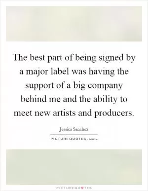 The best part of being signed by a major label was having the support of a big company behind me and the ability to meet new artists and producers Picture Quote #1