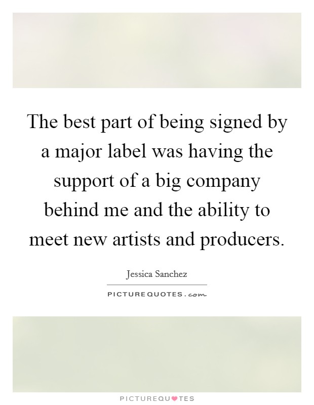 The best part of being signed by a major label was having the support of a big company behind me and the ability to meet new artists and producers. Picture Quote #1