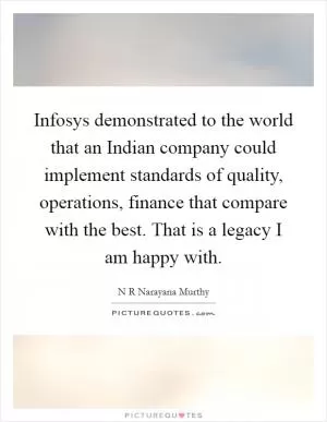 Infosys demonstrated to the world that an Indian company could implement standards of quality, operations, finance that compare with the best. That is a legacy I am happy with Picture Quote #1