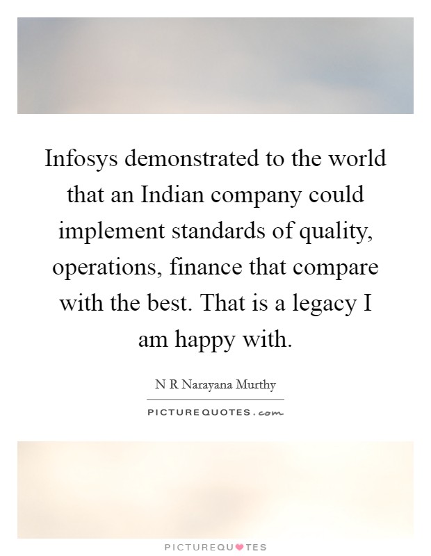Infosys demonstrated to the world that an Indian company could implement standards of quality, operations, finance that compare with the best. That is a legacy I am happy with. Picture Quote #1