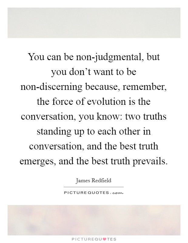 You can be non-judgmental, but you don't want to be non-discerning because, remember, the force of evolution is the conversation, you know: two truths standing up to each other in conversation, and the best truth emerges, and the best truth prevails. Picture Quote #1