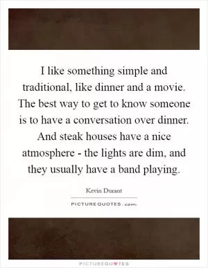I like something simple and traditional, like dinner and a movie. The best way to get to know someone is to have a conversation over dinner. And steak houses have a nice atmosphere - the lights are dim, and they usually have a band playing Picture Quote #1