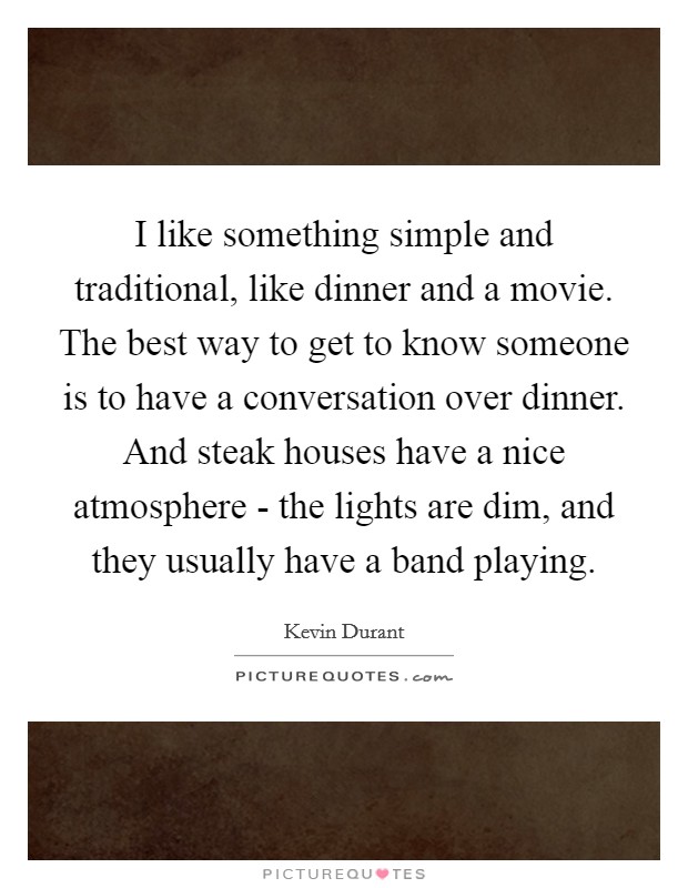 I like something simple and traditional, like dinner and a movie. The best way to get to know someone is to have a conversation over dinner. And steak houses have a nice atmosphere - the lights are dim, and they usually have a band playing. Picture Quote #1