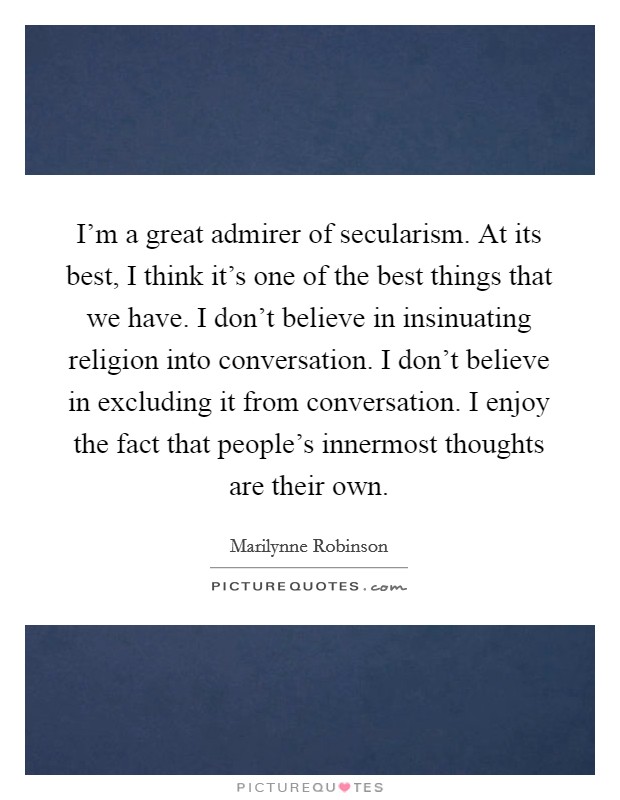 I'm a great admirer of secularism. At its best, I think it's one of the best things that we have. I don't believe in insinuating religion into conversation. I don't believe in excluding it from conversation. I enjoy the fact that people's innermost thoughts are their own. Picture Quote #1