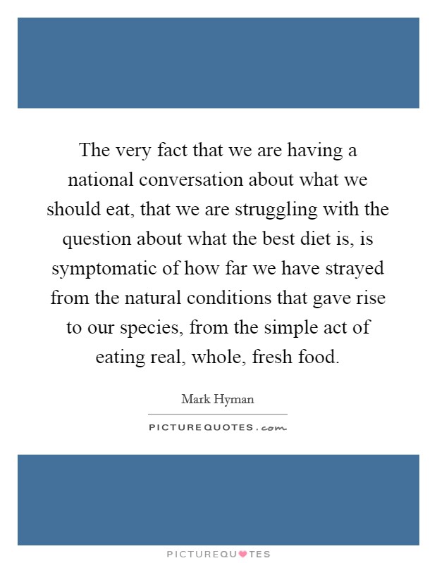 The very fact that we are having a national conversation about what we should eat, that we are struggling with the question about what the best diet is, is symptomatic of how far we have strayed from the natural conditions that gave rise to our species, from the simple act of eating real, whole, fresh food. Picture Quote #1