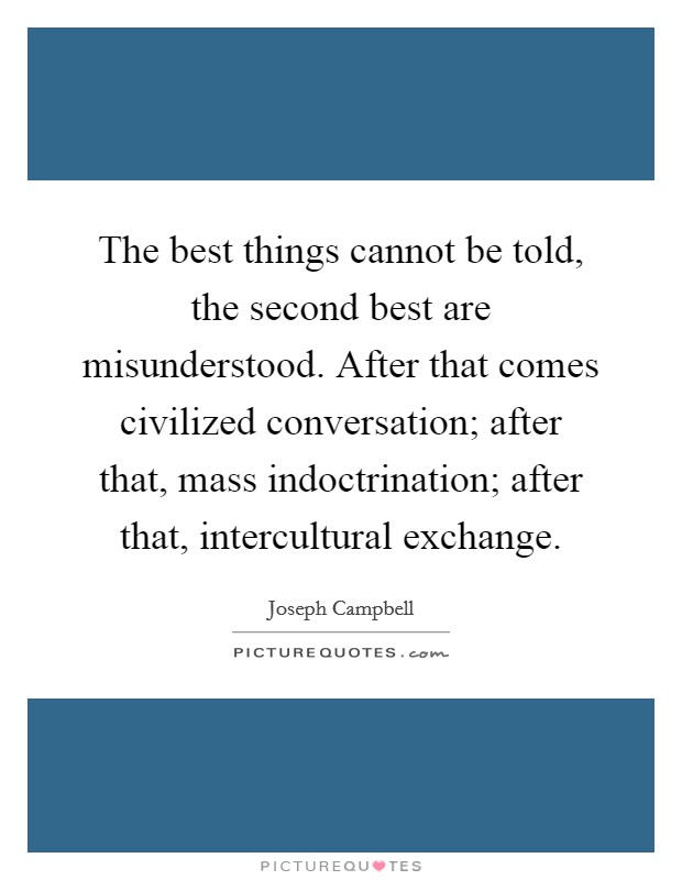 The best things cannot be told, the second best are misunderstood. After that comes civilized conversation; after that, mass indoctrination; after that, intercultural exchange. Picture Quote #1