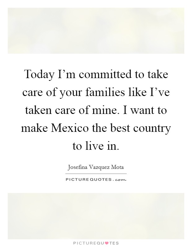 Today I'm committed to take care of your families like I've taken care of mine. I want to make Mexico the best country to live in. Picture Quote #1