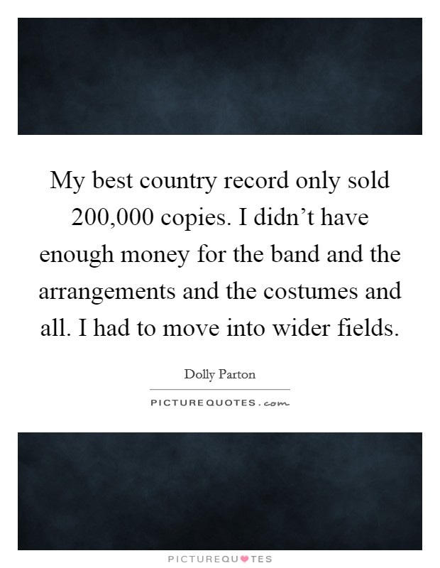 My best country record only sold 200,000 copies. I didn't have enough money for the band and the arrangements and the costumes and all. I had to move into wider fields. Picture Quote #1