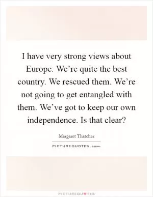 I have very strong views about Europe. We’re quite the best country. We rescued them. We’re not going to get entangled with them. We’ve got to keep our own independence. Is that clear? Picture Quote #1