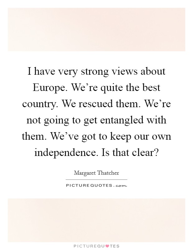 I have very strong views about Europe. We're quite the best country. We rescued them. We're not going to get entangled with them. We've got to keep our own independence. Is that clear? Picture Quote #1