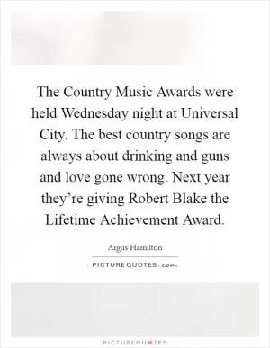 The Country Music Awards were held Wednesday night at Universal City. The best country songs are always about drinking and guns and love gone wrong. Next year they’re giving Robert Blake the Lifetime Achievement Award Picture Quote #1