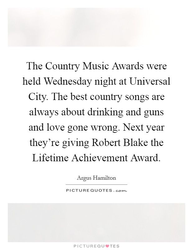 The Country Music Awards were held Wednesday night at Universal City. The best country songs are always about drinking and guns and love gone wrong. Next year they're giving Robert Blake the Lifetime Achievement Award. Picture Quote #1