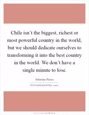 Chile isn’t the biggest, richest or most powerful country in the world, but we should dedicate ourselves to transforming it into the best country in the world. We don’t have a single minute to lose Picture Quote #1
