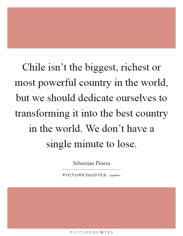 Chile isn't the biggest, richest or most powerful country in the world, but we should dedicate ourselves to transforming it into the best country in the world. We don't have a single minute to lose. Picture Quote #1