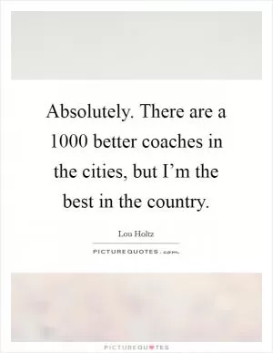 Absolutely. There are a 1000 better coaches in the cities, but I’m the best in the country Picture Quote #1