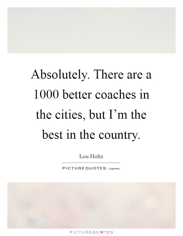 Absolutely. There are a 1000 better coaches in the cities, but I'm the best in the country. Picture Quote #1