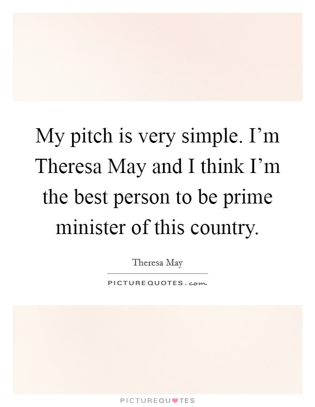 My pitch is very simple. I'm Theresa May and I think I'm the best person to be prime minister of this country. Picture Quote #1