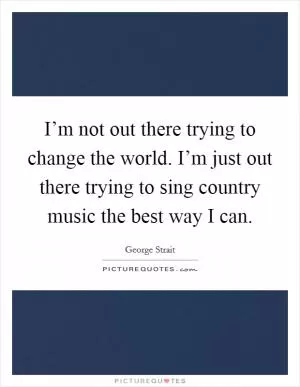 I’m not out there trying to change the world. I’m just out there trying to sing country music the best way I can Picture Quote #1
