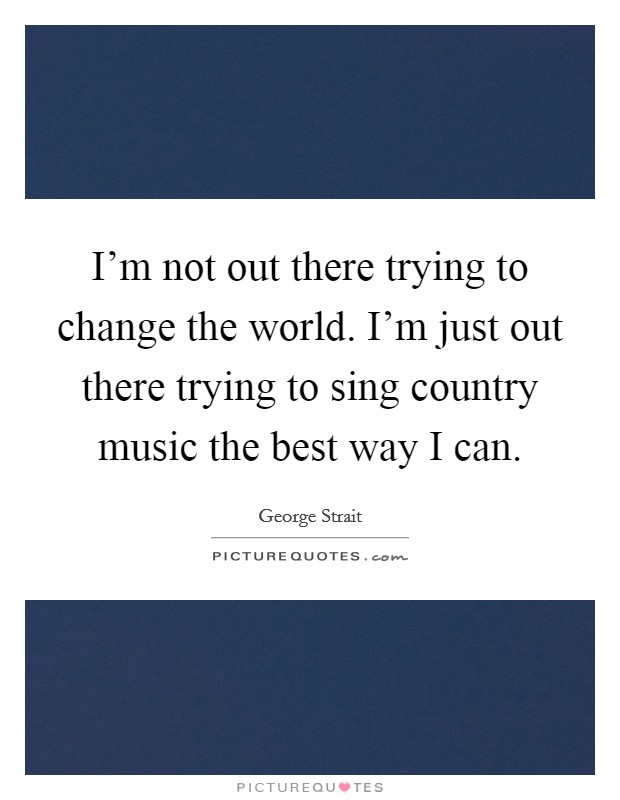 I'm not out there trying to change the world. I'm just out there trying to sing country music the best way I can. Picture Quote #1