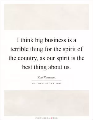 I think big business is a terrible thing for the spirit of the country, as our spirit is the best thing about us Picture Quote #1