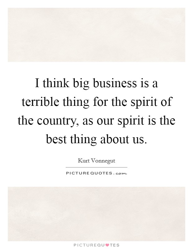 I think big business is a terrible thing for the spirit of the country, as our spirit is the best thing about us. Picture Quote #1